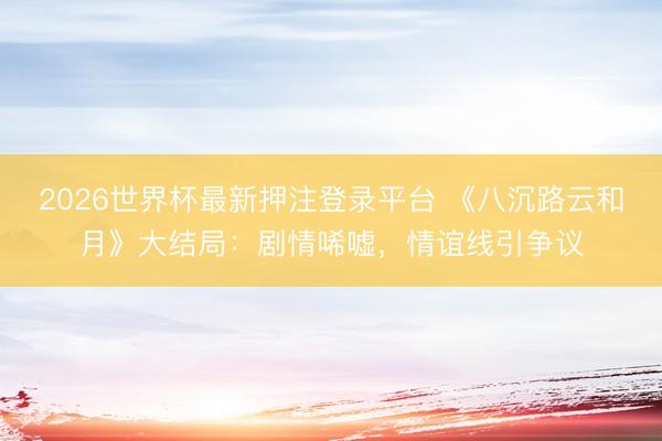 2026世界杯最新押注登录平台 《八沉路云和月》大结局：剧情唏嘘，情谊线引争议