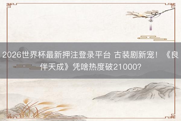 2026世界杯最新押注登录平台 古装剧新宠！《良伴天成》凭啥热度破21000？