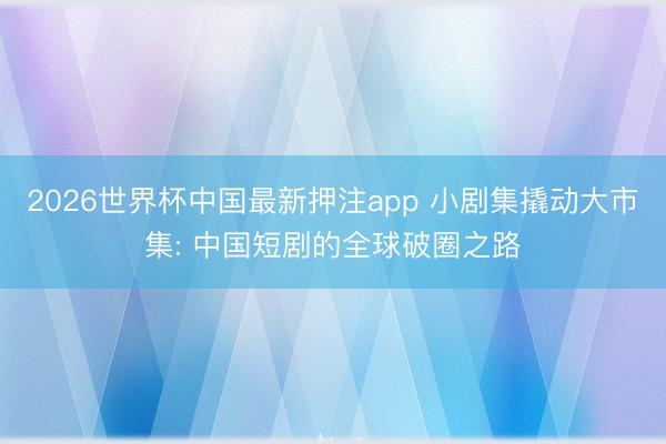 2026世界杯中国最新押注app 小剧集撬动大市集: 中国短剧的全球破圈之路