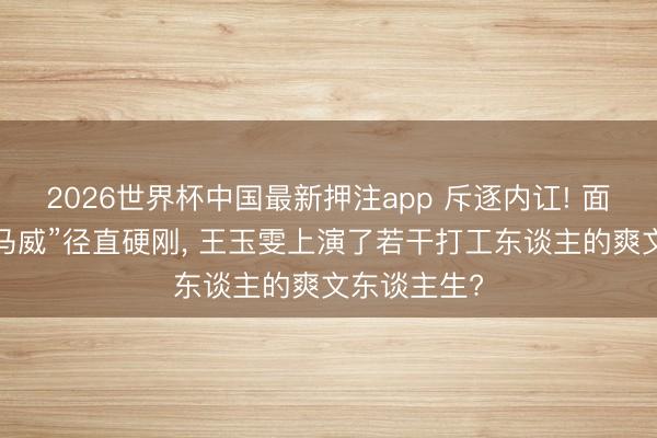 2026世界杯中国最新押注app 斥逐内讧! 面临前辈“下马威”径直硬刚， 王玉雯上演了若干打工东谈主的爽文东谈主生?