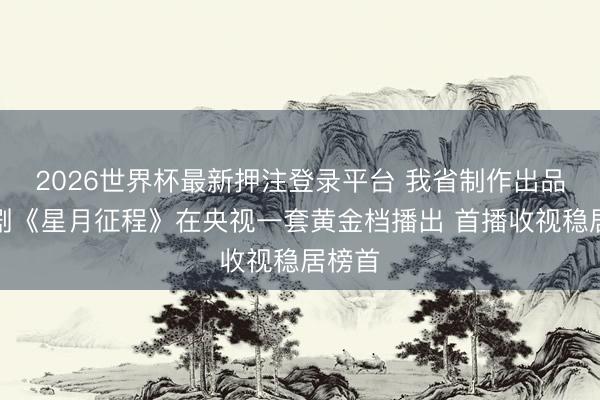 2026世界杯最新押注登录平台 我省制作出品电视剧《星月征程》在央视一套黄金档播出 首播收视稳居榜首