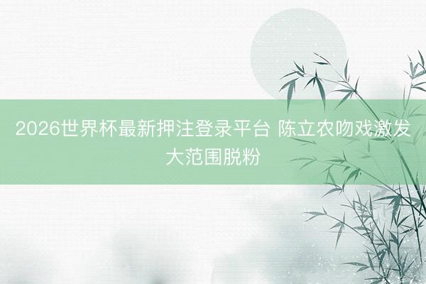 2026世界杯最新押注登录平台 陈立农吻戏激发大范围脱粉