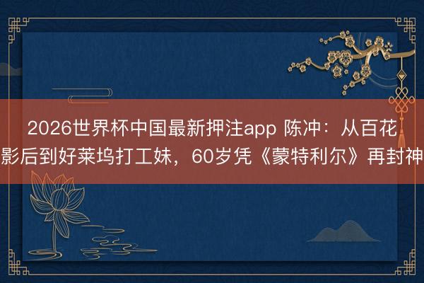 2026世界杯中国最新押注app 陈冲：从百花影后到好莱坞打工妹，60岁凭《蒙特利尔》再封神