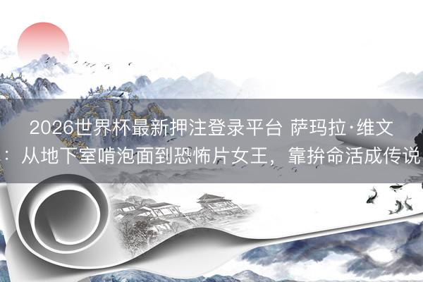 2026世界杯最新押注登录平台 萨玛拉·维文：从地下室啃泡面到恐怖片女王，靠拚命活成传说