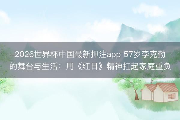 2026世界杯中国最新押注app 57岁李克勤的舞台与生活：用《红日》精神扛起家庭重负