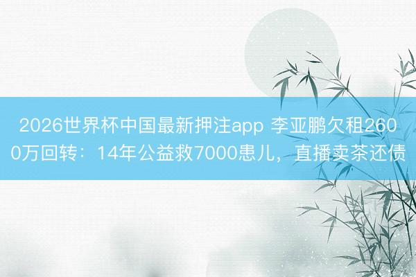 2026世界杯中国最新押注app 李亚鹏欠租2600万回转：14年公益救7000患儿，直播卖茶还债