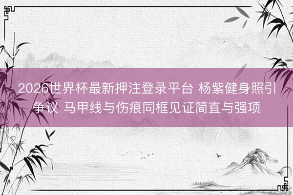 2026世界杯最新押注登录平台 杨紫健身照引争议 马甲线与伤痕同框见证简直与强项