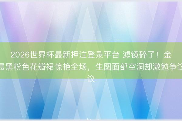 2026世界杯最新押注登录平台 滤镜碎了！金晨黑粉色花瓣裙惊艳全场，生图面部空洞却激勉争议