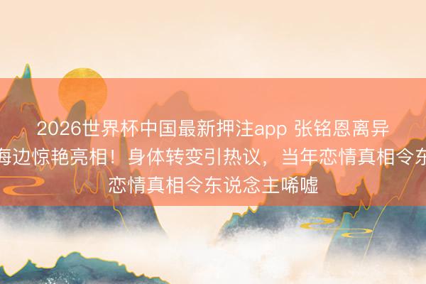 2026世界杯中国最新押注app 张铭恩离异风云后徐璐海边惊艳亮相！身体转变引热议，当年恋情真相令东说念主唏嘘