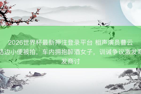 2026世界杯最新押注登录平台 相声演员曹云金路边小便被拍,车内拥抱醉酒女子,训诫争议激发商讨