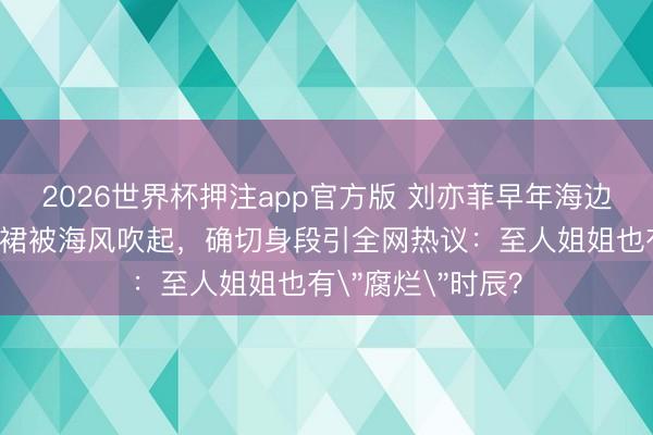 2026世界杯押注app官方版 刘亦菲早年海边旧照曝光！吊带裙被海风吹起，确切身段引全网热议：至人姐姐也有