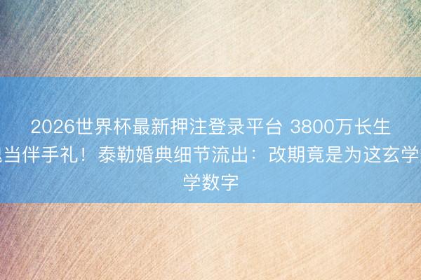 2026世界杯最新押注登录平台 3800万长生玫瑰当伴手礼！泰勒婚典细节流出：改期竟是为这玄学数字
