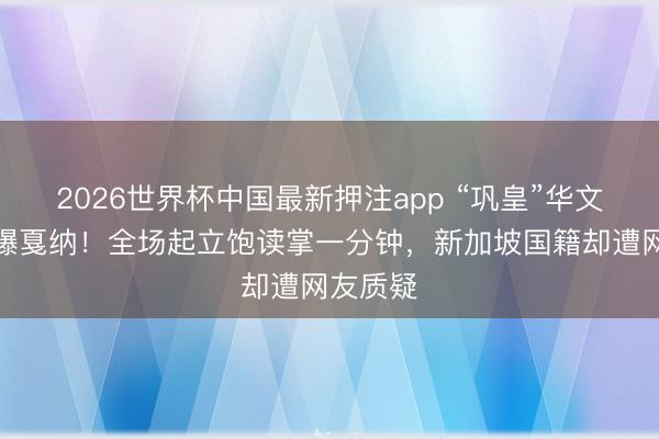 2026世界杯中国最新押注app “巩皇”华文致辞引爆戛纳！全场起立饱读掌一分钟，新加坡国籍却遭网友质疑