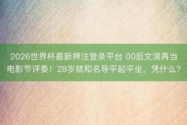 2026世界杯最新押注登录平台 00后文淇再当电影节评委！28岁就和名导平起平坐，凭什么？