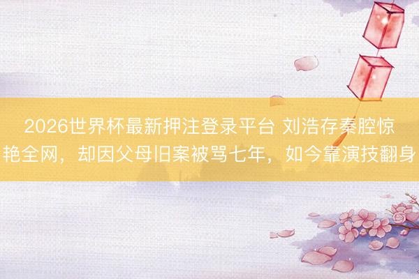 2026世界杯最新押注登录平台 刘浩存秦腔惊艳全网，却因父母旧案被骂七年，如今靠演技翻身