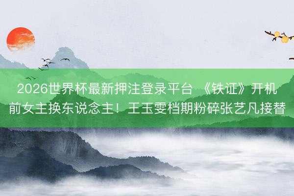 2026世界杯最新押注登录平台 《铁证》开机前女主换东说念主！王玉雯档期粉碎张艺凡接替
