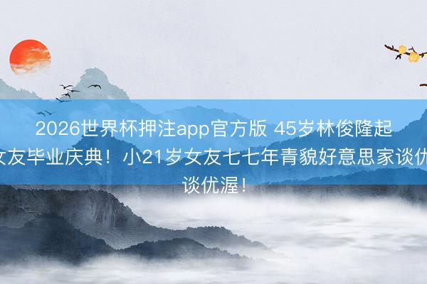 2026世界杯押注app官方版 45岁林俊隆起席女友毕业庆典！小21岁女友七七年青貌好意思家谈优渥！
