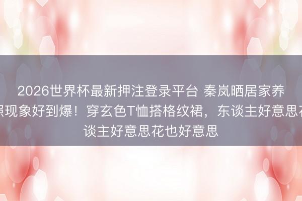 2026世界杯最新押注登录平台 秦岚晒居家养花好意思照现象好到爆！穿玄色T恤搭格纹裙，东谈主好意思花也好意思
