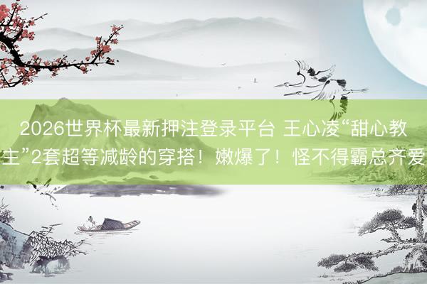 2026世界杯最新押注登录平台 王心凌“甜心教主”2套超等减龄的穿搭！嫩爆了！怪不得霸总齐爱