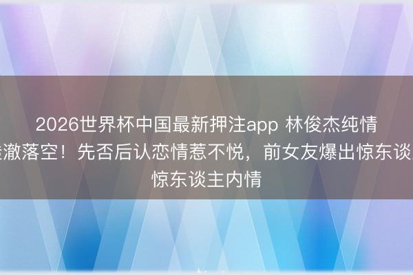 2026世界杯中国最新押注app 林俊杰纯情形象透澈落空!先否后认恋情惹不悦,前女友爆出惊东谈主内情