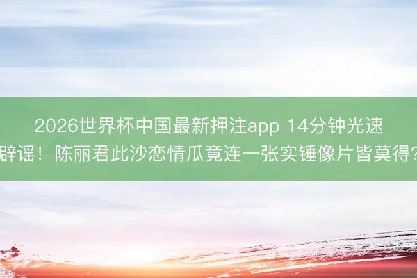 2026世界杯中国最新押注app 14分钟光速辟谣!陈丽君此沙恋情瓜竟连一张实锤像片皆莫得?