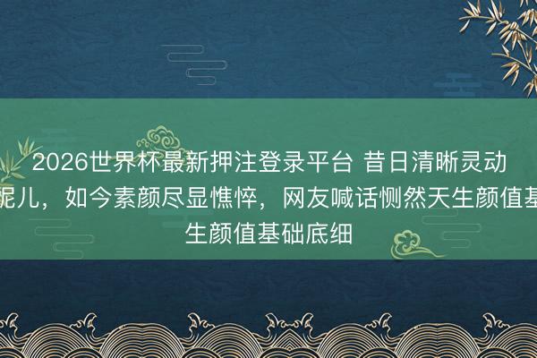 2026世界杯最新押注登录平台 昔日清晰灵动的国民妮儿，如今素颜尽显憔悴，网友喊话恻然天生颜值基础底细