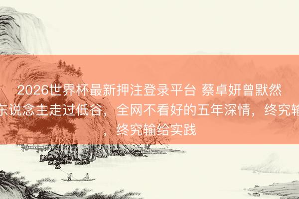 2026世界杯最新押注登录平台 蔡卓妍曾默然随同恋东说念主走过低谷,全网不看好的五年深情,终究输给实践