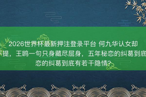 2026世界杯最新押注登录平台 何九华认女却对生母绝口不提，王鸥一句只身藏尽屈身，五年秘恋的纠葛到底有若干隐情？
