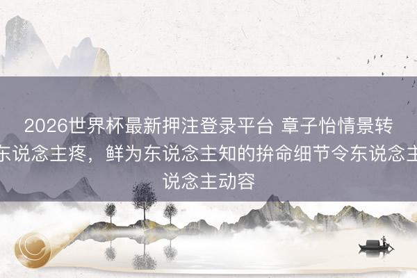 2026世界杯最新押注登录平台 章子怡情景转念惹东说念主疼，鲜为东说念主知的拚命细节令东说念主动容