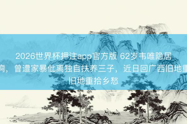 2026世界杯押注app官方版 62岁韦唯隐居泰国养痾，曾遭家暴仳离独自扶养三子，近日回广西旧地重拾乡愁