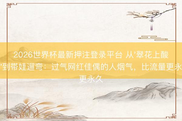 2026世界杯最新押注登录平台 从'翠花上酸菜'到带娃遛弯:过气网红佳偶的人烟气,比流量更永久