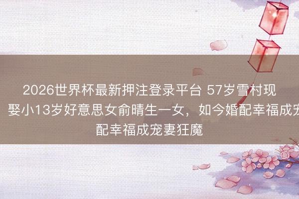 2026世界杯最新押注登录平台 57岁雪村现状曝光！娶小13岁好意思女俞晴生一女，如今婚配幸福成宠妻狂魔