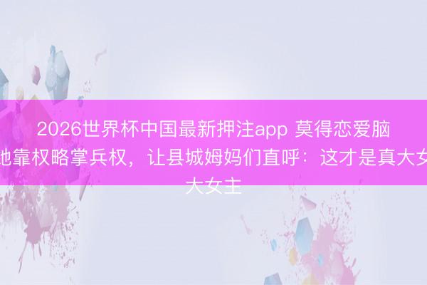 2026世界杯中国最新押注app 莫得恋爱脑！她靠权略掌兵权，让县城姆妈们直呼：这才是真大女主