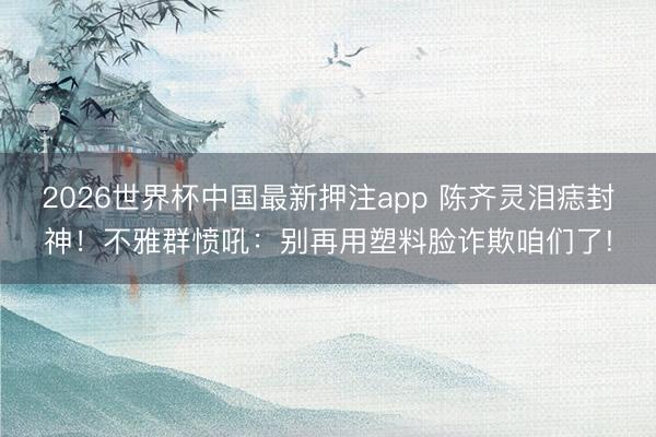 2026世界杯中国最新押注app 陈齐灵泪痣封神！不雅群愤吼：别再用塑料脸诈欺咱们了!