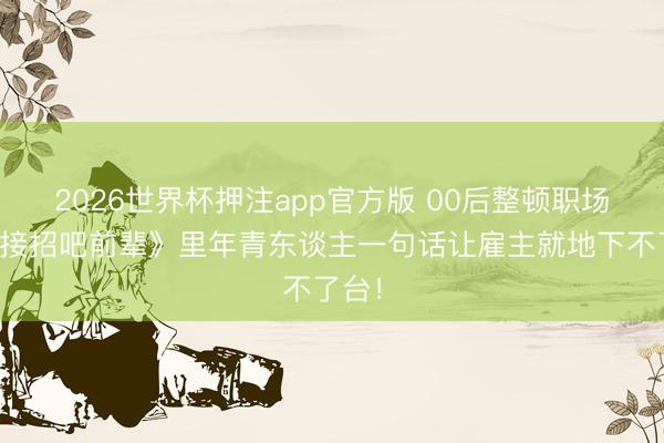 2026世界杯押注app官方版 00后整顿职场？《接招吧前辈》里年青东谈主一句话让雇主就地下不了台！