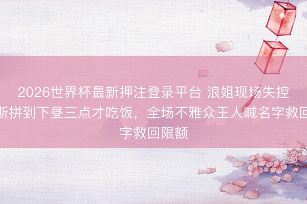 2026世界杯最新押注登录平台 浪姐现场失控！代斯拼到下昼三点才吃饭，全场不雅众王人喊名字救回限额