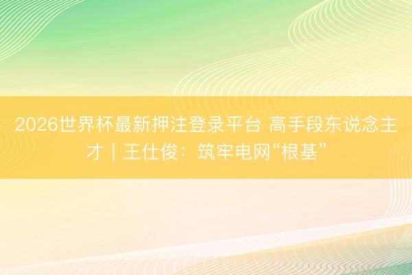 2026世界杯最新押注登录平台 高手段东说念主才｜王仕俊：筑牢电网“根基”