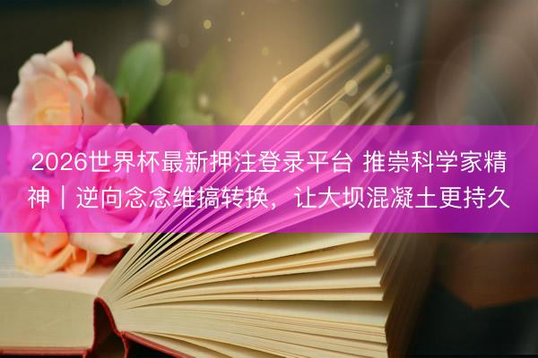 2026世界杯最新押注登录平台 推崇科学家精神｜逆向念念维搞转换，让大坝混凝土更持久