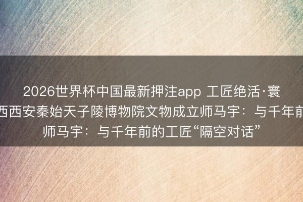 2026世界杯中国最新押注app 工匠绝活·寰宇文物大工匠｜陕西西安秦始天子陵博物院文物成立师马宇：与千年前的工匠“隔空对话”