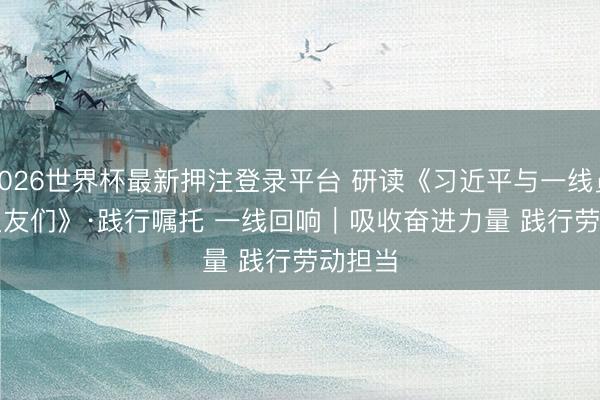 2026世界杯最新押注登录平台 研读《习近平与一线员工一又友们》·践行嘱托 一线回响｜吸收奋进力量 践行劳动担当