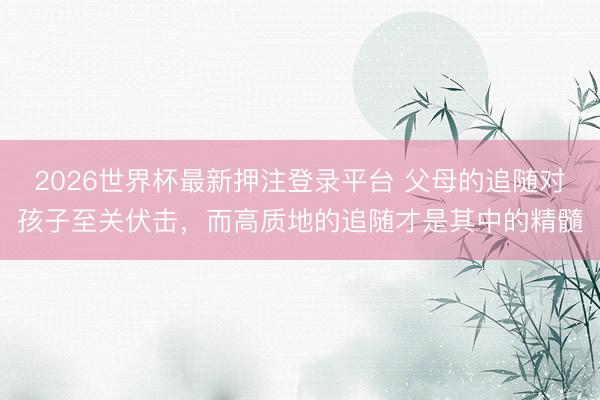 2026世界杯最新押注登录平台 父母的追随对孩子至关伏击，而高质地的追随才是其中的精髓