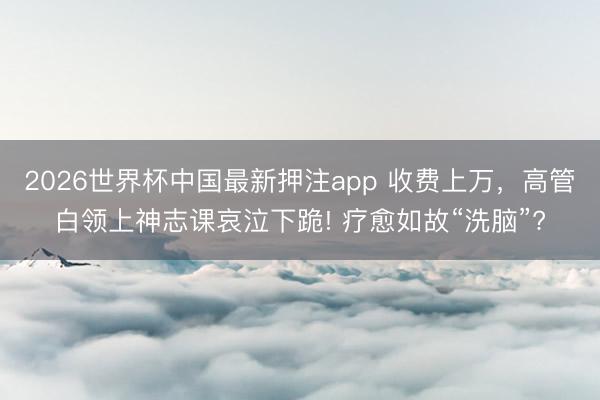 2026世界杯中国最新押注app 收费上万，高管白领上神志课哀泣下跪! 疗愈如故“洗脑”?