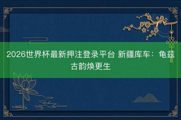 2026世界杯最新押注登录平台 新疆库车:龟兹古韵焕更生