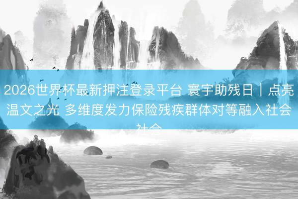 2026世界杯最新押注登录平台 寰宇助残日｜点亮温文之光 多维度发力保险残疾群体对等融入社会