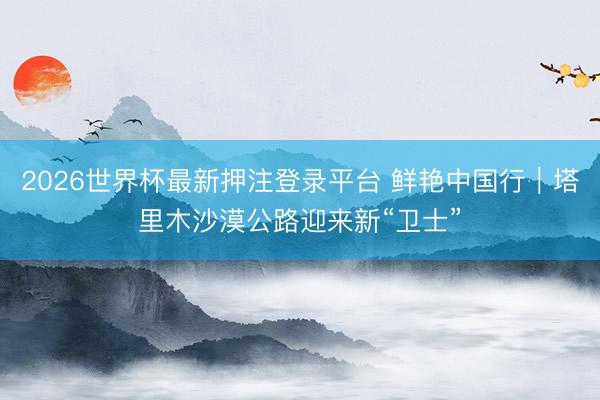 2026世界杯最新押注登录平台 鲜艳中国行｜塔里木沙漠公路迎来新“卫士”