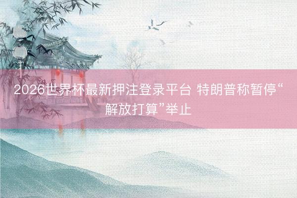2026世界杯最新押注登录平台 特朗普称暂停“解放打算”举止