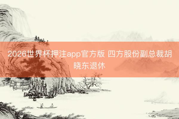 2026世界杯押注app官方版 四方股份副总裁胡晓东退休
