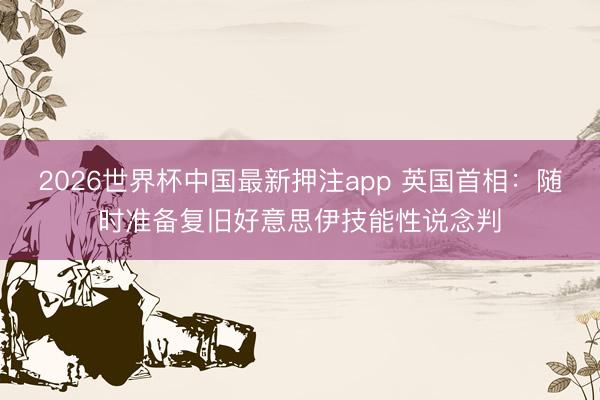 2026世界杯中国最新押注app 英国首相：随时准备复旧好意思伊技能性说念判