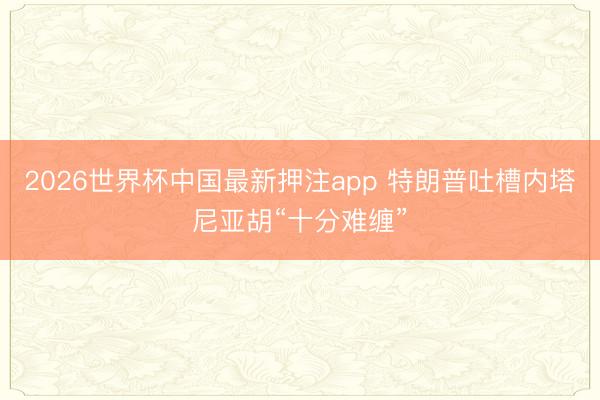 2026世界杯中国最新押注app 特朗普吐槽内塔尼亚胡“十分难缠”