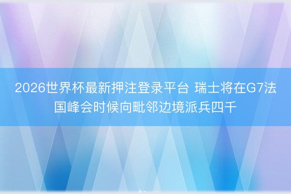 2026世界杯最新押注登录平台 瑞士将在G7法国峰会时候向毗邻边境派兵四千